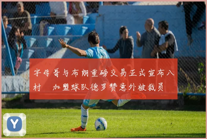 字母哥与布朗重磅交易正式宣布八村塁加盟球队德罗赞意外被裁员