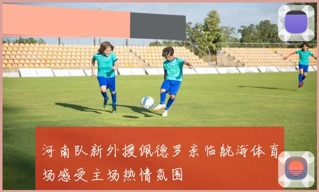 河南队新外援佩德罗亲临航海体育场感受主场热情氛围