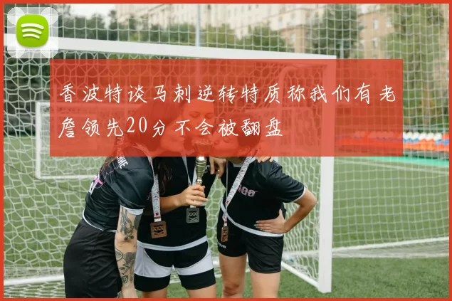 香波特谈马刺逆转特质称我们有老詹领先20分不会被翻盘